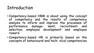 Introduction
• Competency-based HRM is about using the concept
of competency and the results of competency
analysis to inform and improve the processes of
performance manage- ment, recruitment and
selection, employee development and employee
reward
• Competency-based HR is primarily based on the
concepts of behavioural and tech- nical competencies
 