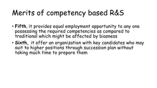 Merits of competency based R&S
• Fifth, it provides equal employment opportunity to any one
possessing the required competencies as compared to
traditional which might be affected by biasness
• Sixth, it offer an organization with key candidates who may
suit to higher positions through succession plan without
taking much time to prepare them
 