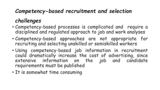 Competency-based recruitment and selection
challenges
• Competency-based processes is complicated and require a
disciplined and regulated approach to job and work analyses
• Competency-based approaches are not appropriate for
recruiting and selecting unskilled or semiskilled workers
• Using competency-based job information in recruitment
could dramatically increase the cost of advertising, since
extensive information on the job and candidate
requirements must be published
• It is somewhat time consuming
 