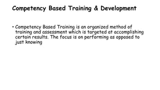 Competency Based Training & Development
• Competency Based Training is an organized method of
training and assessment which is targeted at accomplishing
certain results. The focus is on performing as opposed to
just knowing
 