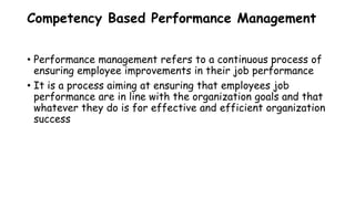 Competency Based Performance Management
• Performance management refers to a continuous process of
ensuring employee improvements in their job performance
• It is a process aiming at ensuring that employees job
performance are in line with the organization goals and that
whatever they do is for effective and efficient organization
success
 
