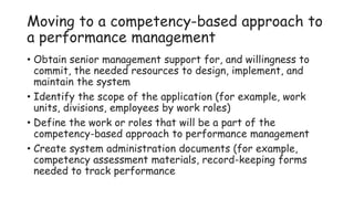 Moving to a competency-based approach to
a performance management
• Obtain senior management support for, and willingness to
commit, the needed resources to design, implement, and
maintain the system
• Identify the scope of the application (for example, work
units, divisions, employees by work roles)
• Define the work or roles that will be a part of the
competency-based approach to performance management
• Create system administration documents (for example,
competency assessment materials, record-keeping forms
needed to track performance
 