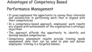 Advantages of Competency Based
Performance Management
• It gives employees the opportunity to convey their interests
and satisfaction in performing work that is aligned with
their competencies
• In a competency-based approach, employees' work results
are aligned with achievement of the organization's strategic
objectives
• The approach affords the opportunity to identify and
develop needed competencies
• Competency assessment results provide training needs
assessment data that can be used to plan and deliver
employees' training in a targeted manner.
 