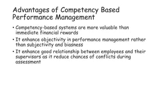 Advantages of Competency Based
Performance Management
• Competency-based systems are more valuable than
immediate financial rewards
• It enhance objectivity in performance management rather
than subjectivity and biasness
• It enhance good relationship between employees and their
supervisors as it reduce chances of conflicts during
assessment
 