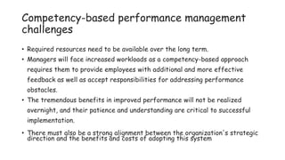 Competency-based performance management
challenges
• Required resources need to be available over the long term.
• Managers will face increased workloads as a competency-based approach
requires them to provide employees with additional and more effective
feedback as well as accept responsibilities for addressing performance
obstacles.
• The tremendous benefits in improved performance will not be realized
overnight, and their patience and understanding are critical to successful
implementation.
• There must also be a strong alignment between the organization's strategic
direction and the benefits and costs of adopting this system
 