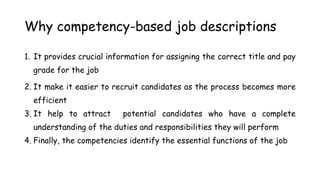 Why competency-based job descriptions
1. It provides crucial information for assigning the correct title and pay
grade for the job
2. It make it easier to recruit candidates as the process becomes more
efficient
3. It help to attract potential candidates who have a complete
understanding of the duties and responsibilities they will perform
4. Finally, the competencies identify the essential functions of the job
 