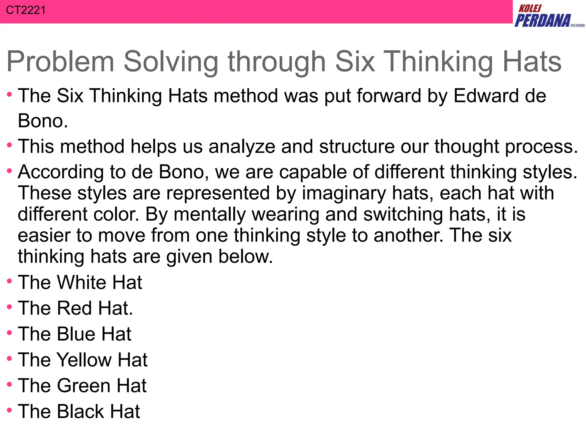 CT2221
Problem Solving through Six Thinking Hats
• The Six Thinking Hats method was put forward by Edward de
Bono.
• This method helps us analyze and structure our thought process.
• According to de Bono, we are capable of different thinking styles.
These styles are represented by imaginary hats, each hat with
different color. By mentally wearing and switching hats, it is
easier to move from one thinking style to another. The six
thinking hats are given below.
• The White Hat
• The Red Hat.
• The Blue Hat
• The Yellow Hat
• The Green Hat
• The Black Hat
 