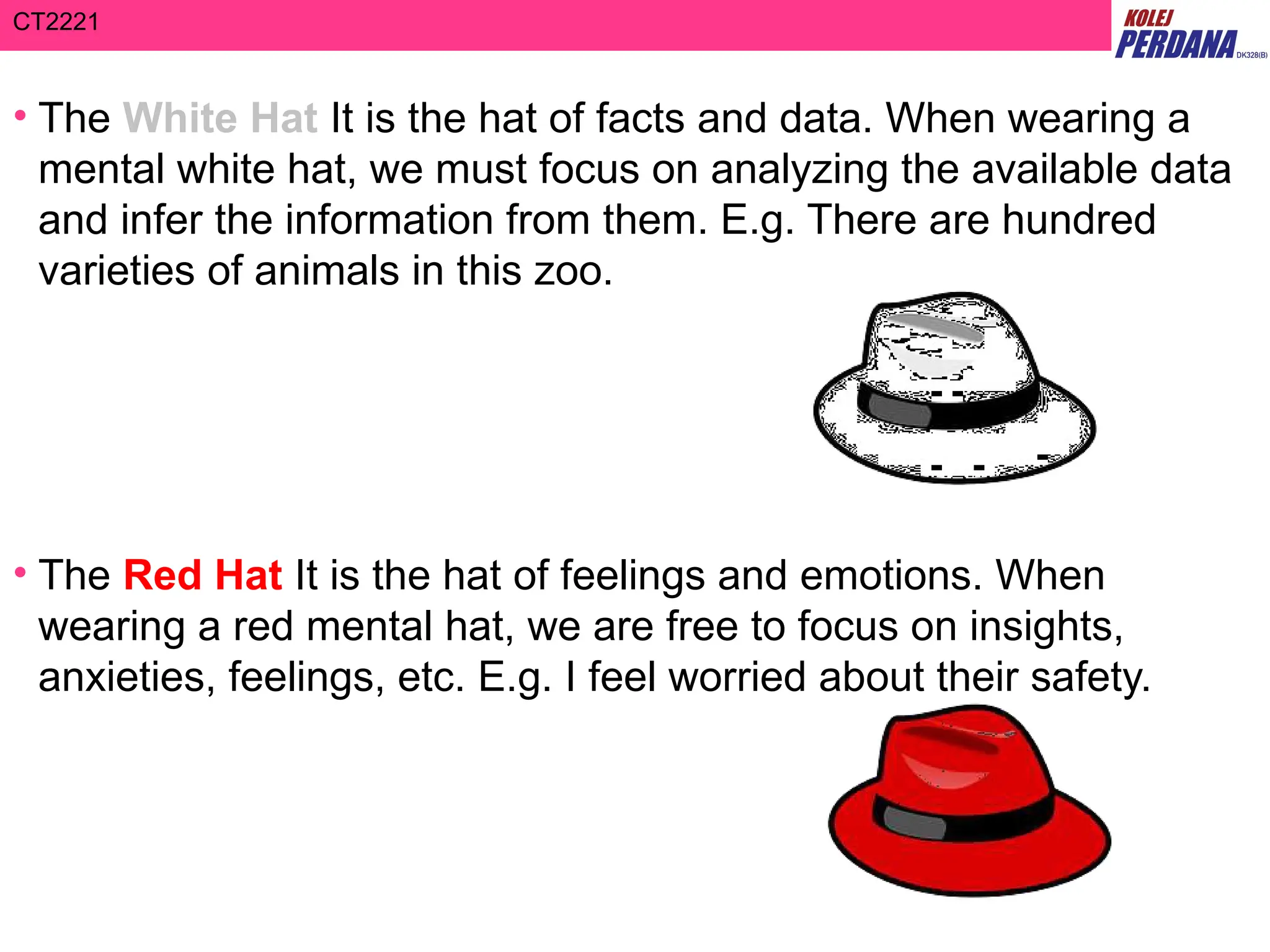 CT2221
• The White Hat It is the hat of facts and data. When wearing a
mental white hat, we must focus on analyzing the available data
and infer the information from them. E.g. There are hundred
varieties of animals in this zoo.
• The Red Hat It is the hat of feelings and emotions. When
wearing a red mental hat, we are free to focus on insights,
anxieties, feelings, etc. E.g. I feel worried about their safety.
 