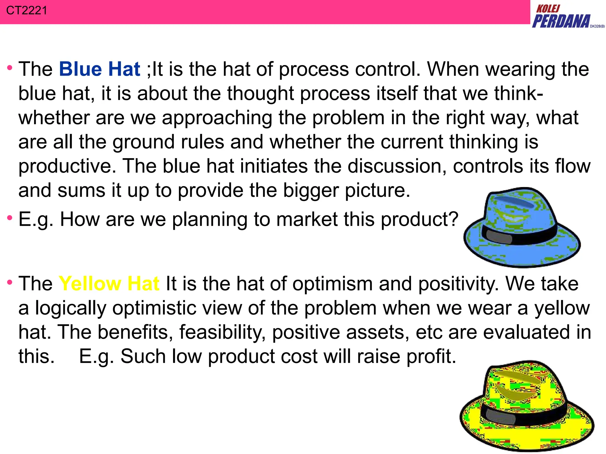 CT2221
• The Blue Hat ;It is the hat of process control. When wearing the
blue hat, it is about the thought process itself that we think-
whether are we approaching the problem in the right way, what
are all the ground rules and whether the current thinking is
productive. The blue hat initiates the discussion, controls its flow
and sums it up to provide the bigger picture.
• E.g. How are we planning to market this product?
• The Yellow Hat It is the hat of optimism and positivity. We take
a logically optimistic view of the problem when we wear a yellow
hat. The benefits, feasibility, positive assets, etc are evaluated in
this. E.g. Such low product cost will raise profit.
 