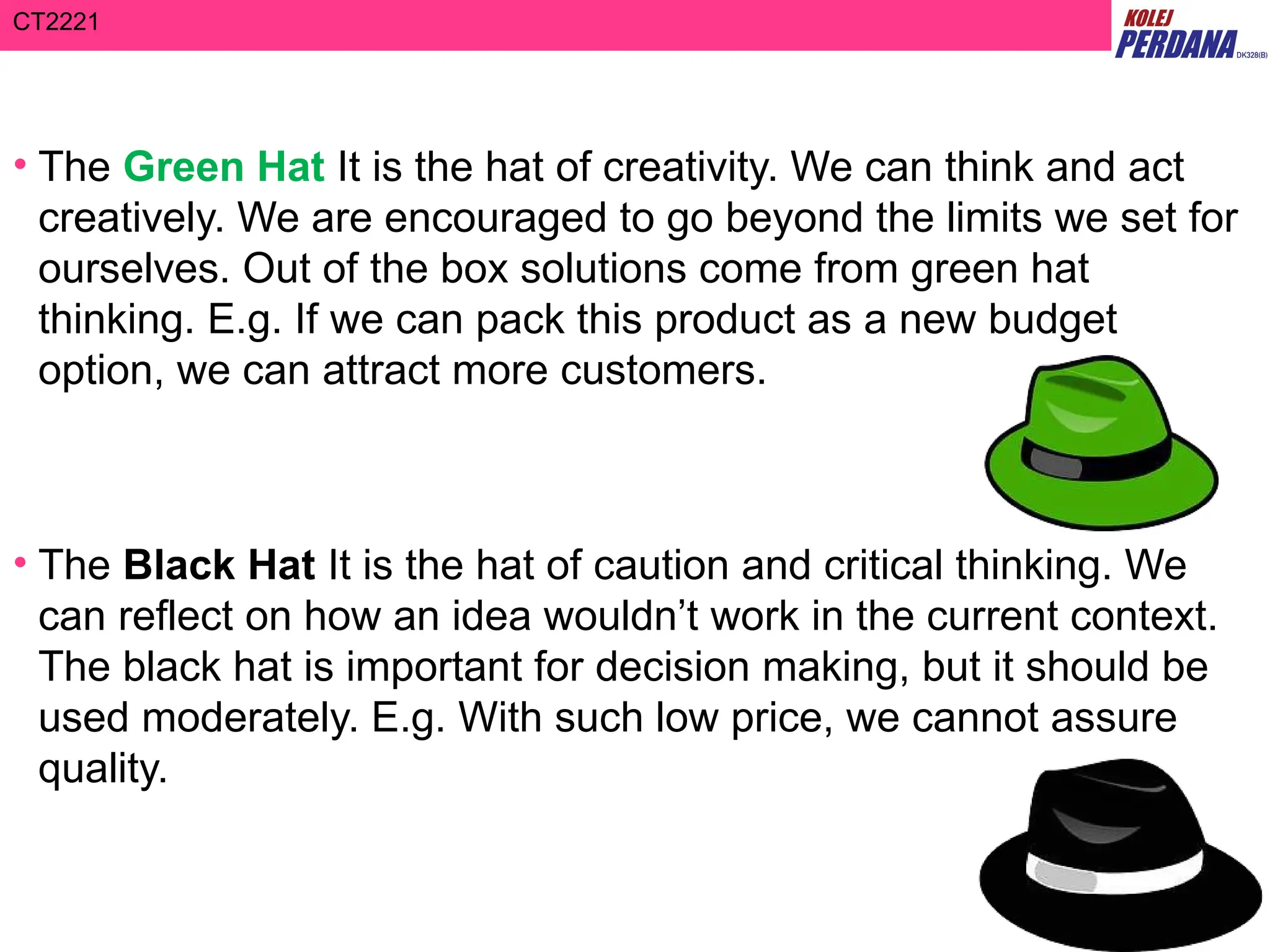 CT2221
• The Green Hat It is the hat of creativity. We can think and act
creatively. We are encouraged to go beyond the limits we set for
ourselves. Out of the box solutions come from green hat
thinking. E.g. If we can pack this product as a new budget
option, we can attract more customers.
• The Black Hat It is the hat of caution and critical thinking. We
can reflect on how an idea wouldn’t work in the current context.
The black hat is important for decision making, but it should be
used moderately. E.g. With such low price, we cannot assure
quality.
 