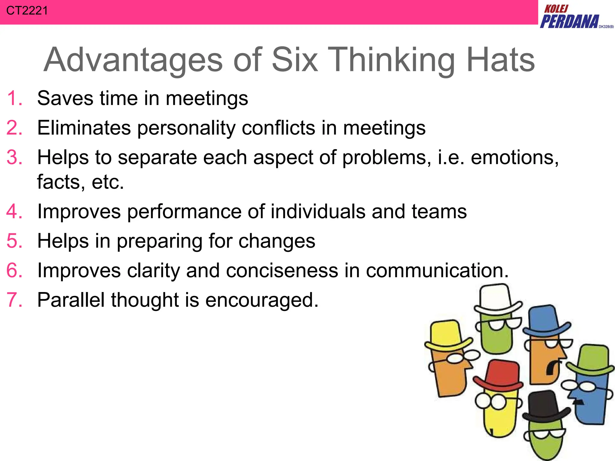CT2221
Advantages of Six Thinking Hats
1. Saves time in meetings
2. Eliminates personality conflicts in meetings
3. Helps to separate each aspect of problems, i.e. emotions,
facts, etc.
4. Improves performance of individuals and teams
5. Helps in preparing for changes
6. Improves clarity and conciseness in communication.
7. Parallel thought is encouraged.
 