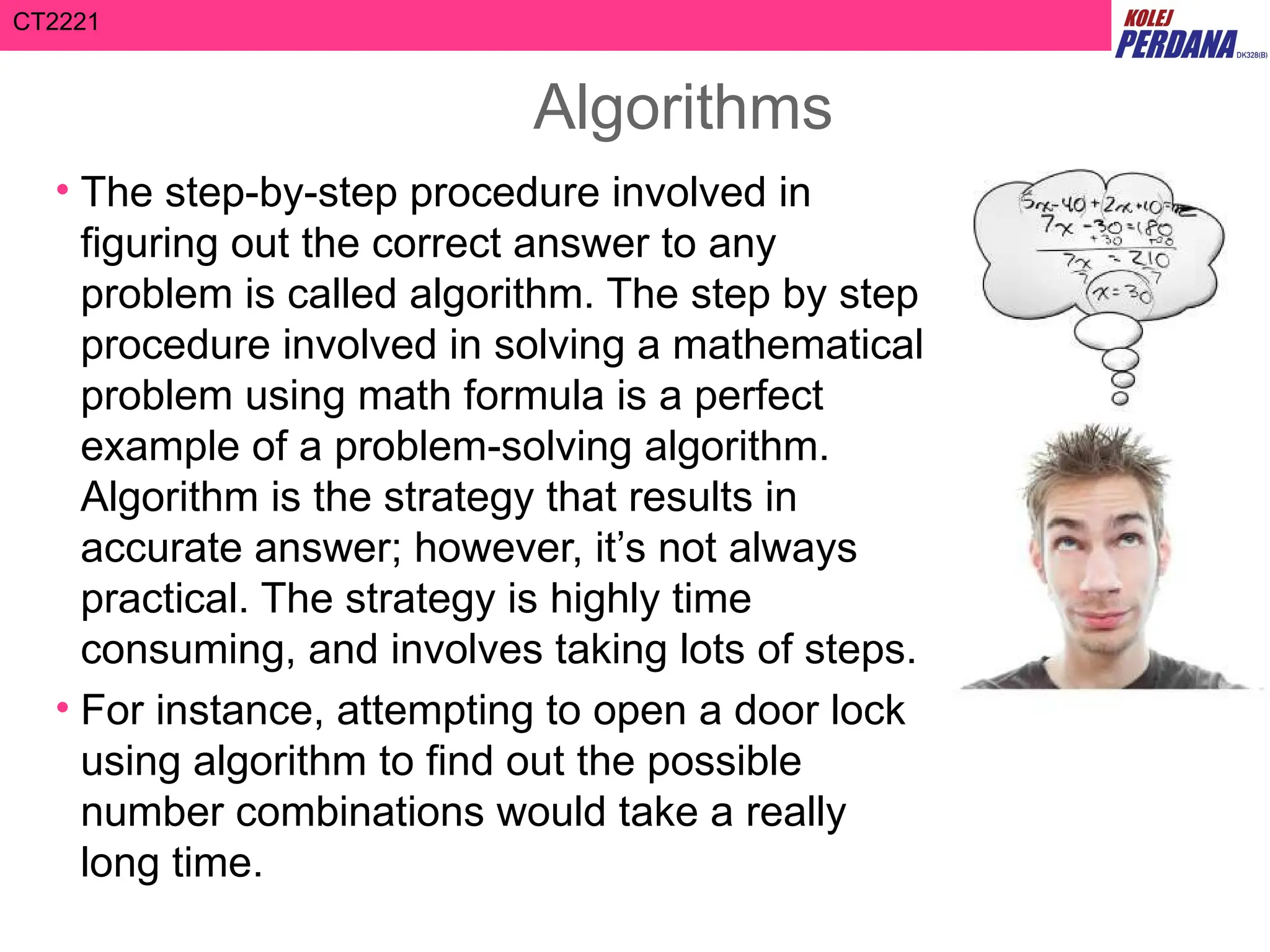 CT2221
Algorithms
• The step-by-step procedure involved in
figuring out the correct answer to any
problem is called algorithm. The step by step
procedure involved in solving a mathematical
problem using math formula is a perfect
example of a problem-solving algorithm.
Algorithm is the strategy that results in
accurate answer; however, it’s not always
practical. The strategy is highly time
consuming, and involves taking lots of steps.
• For instance, attempting to open a door lock
using algorithm to find out the possible
number combinations would take a really
long time.
 
