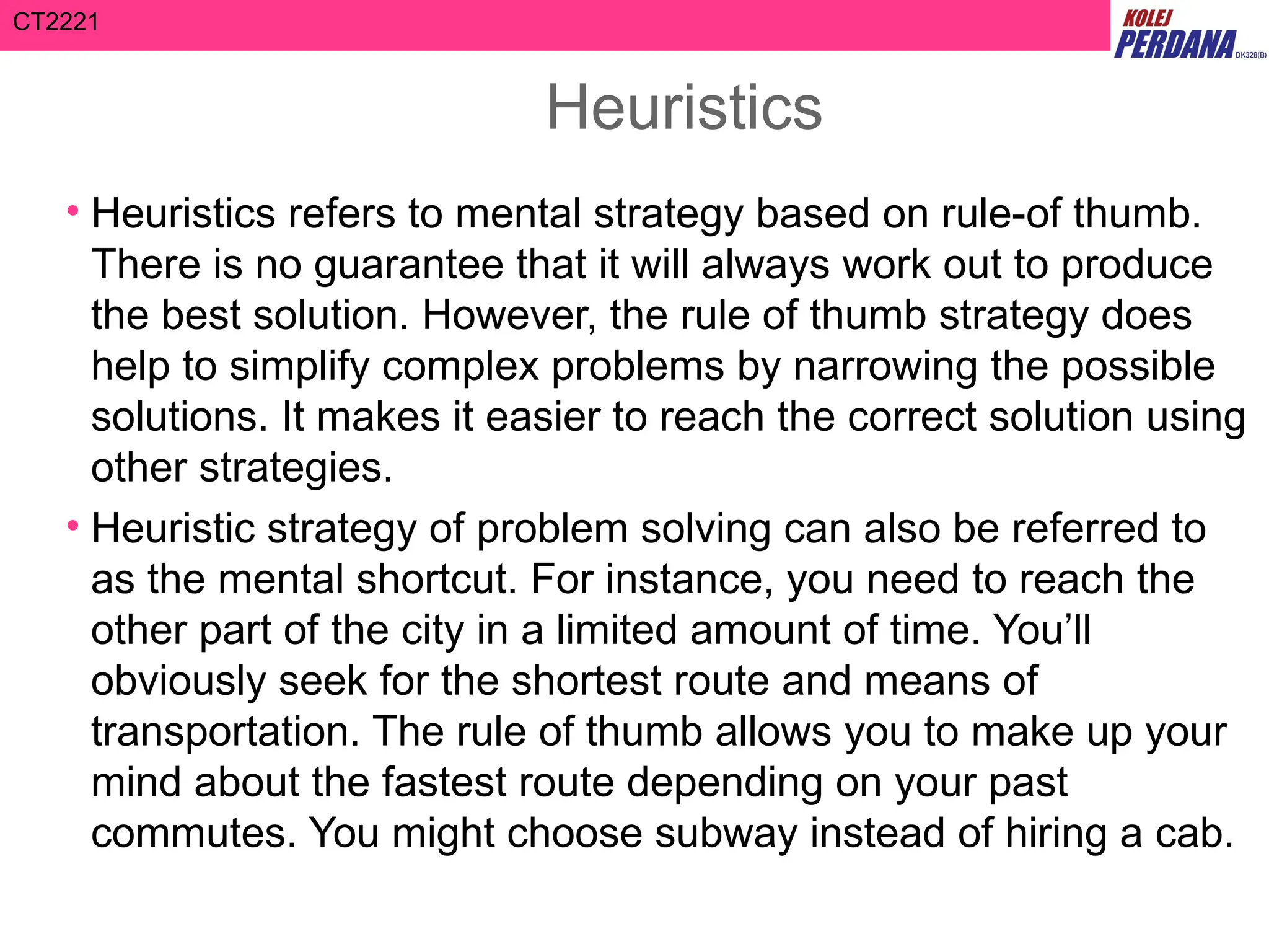CT2221
Heuristics
• Heuristics refers to mental strategy based on rule-of thumb.
There is no guarantee that it will always work out to produce
the best solution. However, the rule of thumb strategy does
help to simplify complex problems by narrowing the possible
solutions. It makes it easier to reach the correct solution using
other strategies.
• Heuristic strategy of problem solving can also be referred to
as the mental shortcut. For instance, you need to reach the
other part of the city in a limited amount of time. You’ll
obviously seek for the shortest route and means of
transportation. The rule of thumb allows you to make up your
mind about the fastest route depending on your past
commutes. You might choose subway instead of hiring a cab.
 