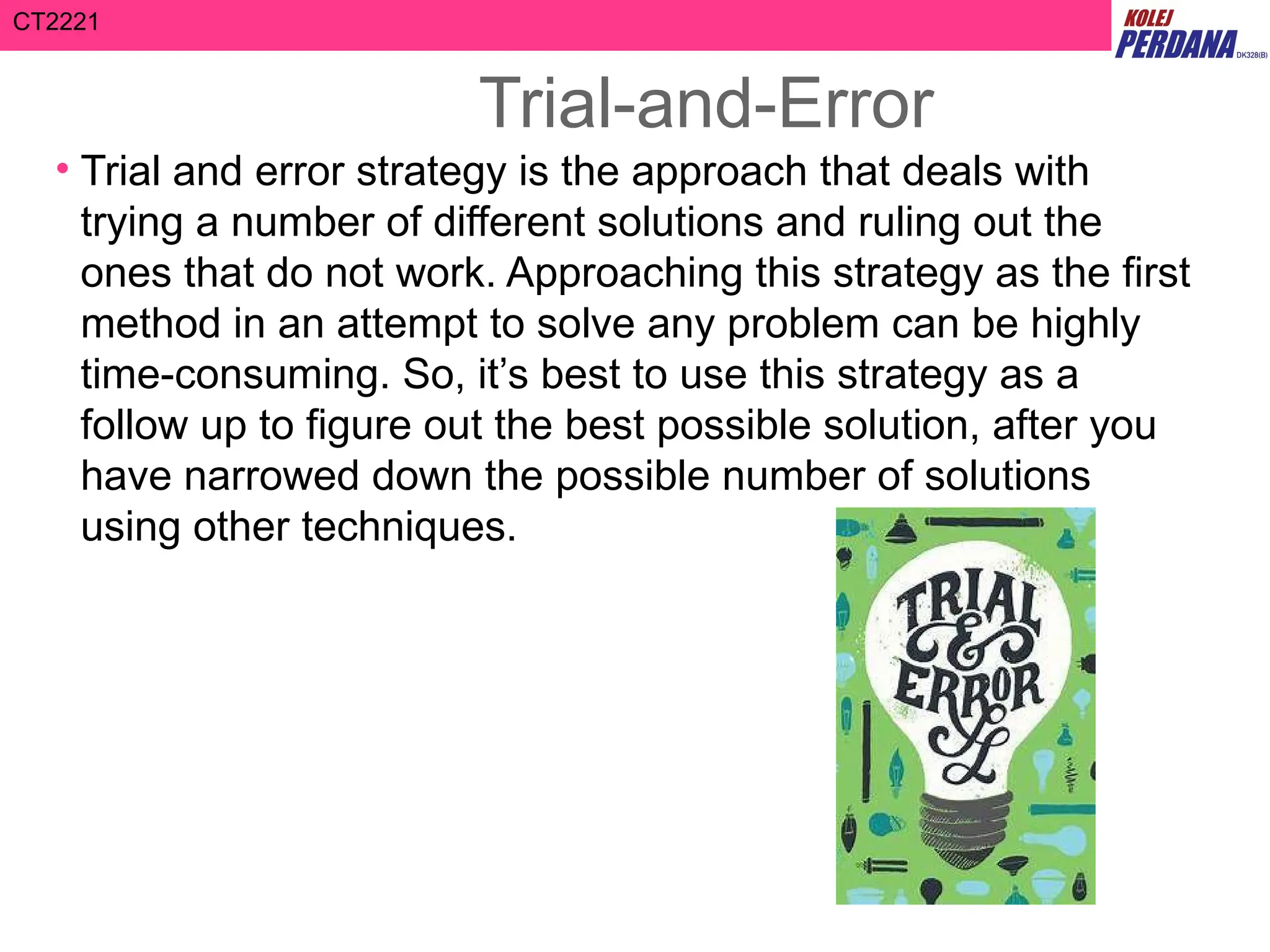 CT2221
Trial-and-Error
• Trial and error strategy is the approach that deals with
trying a number of different solutions and ruling out the
ones that do not work. Approaching this strategy as the first
method in an attempt to solve any problem can be highly
time-consuming. So, it’s best to use this strategy as a
follow up to figure out the best possible solution, after you
have narrowed down the possible number of solutions
using other techniques.
 