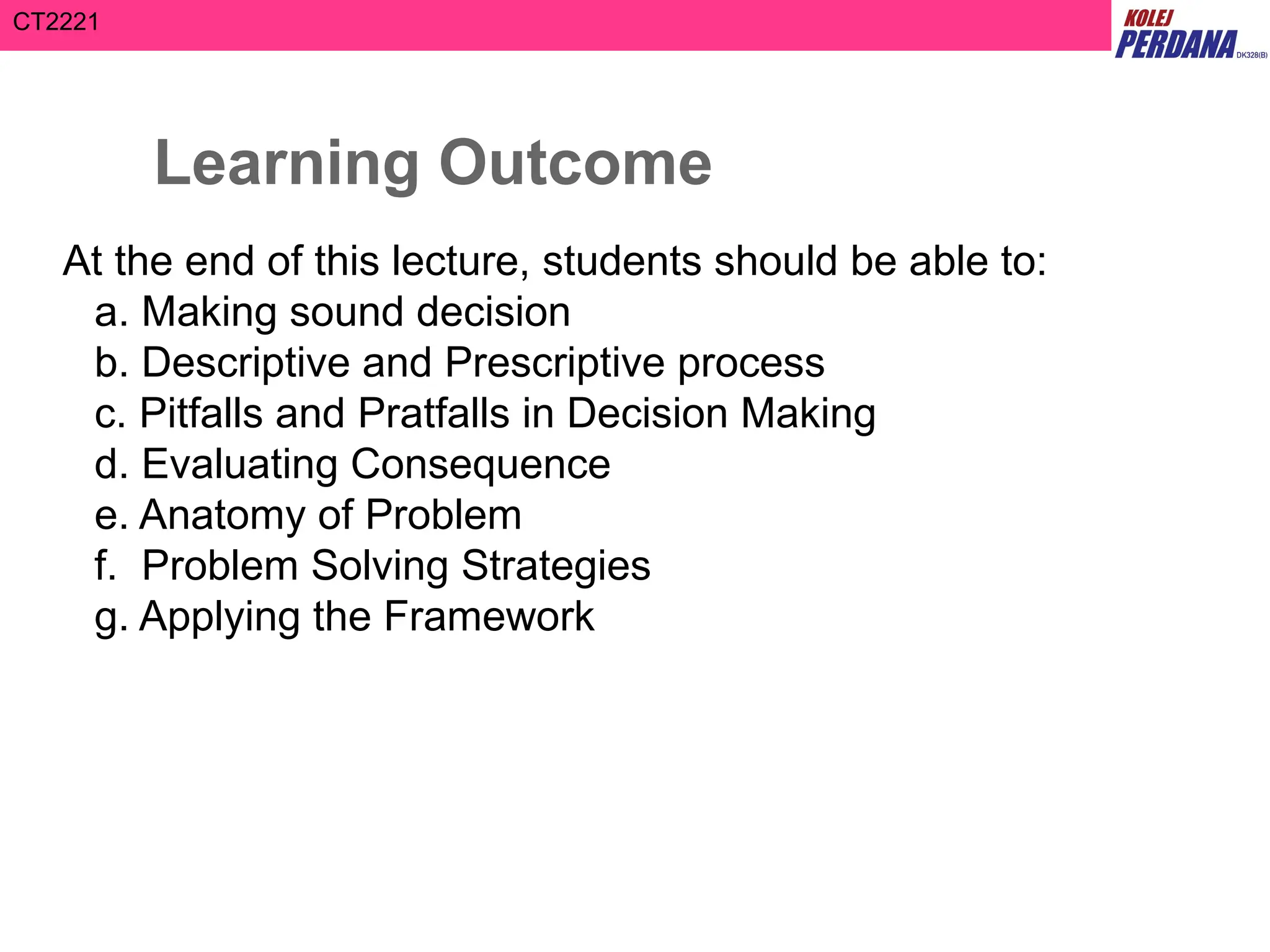 CT2221
Learning Outcome
At the end of this lecture, students should be able to:
a. Making sound decision
b. Descriptive and Prescriptive process
c. Pitfalls and Pratfalls in Decision Making
d. Evaluating Consequence
e. Anatomy of Problem
f. Problem Solving Strategies
g. Applying the Framework
 