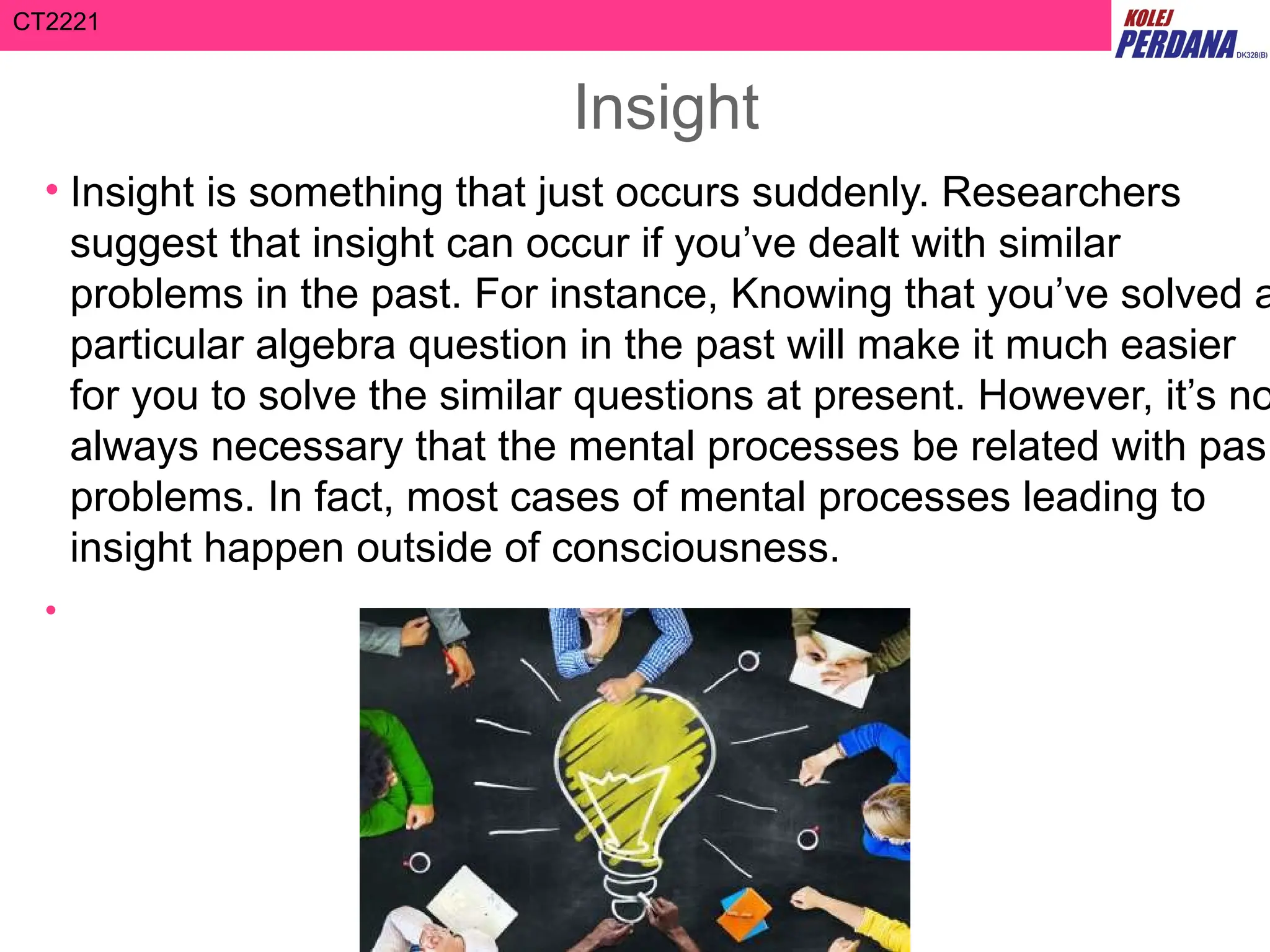 CT2221
Insight
• Insight is something that just occurs suddenly. Researchers
suggest that insight can occur if you’ve dealt with similar
problems in the past. For instance, Knowing that you’ve solved a
particular algebra question in the past will make it much easier
for you to solve the similar questions at present. However, it’s no
always necessary that the mental processes be related with pas
problems. In fact, most cases of mental processes leading to
insight happen outside of consciousness.
•
 