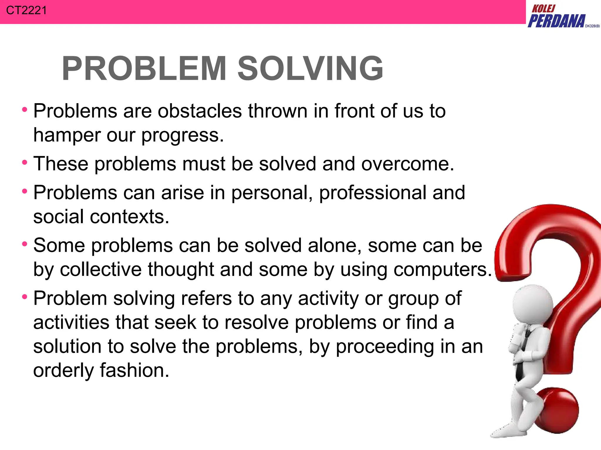 CT2221
PROBLEM SOLVING
• Problems are obstacles thrown in front of us to
hamper our progress.
• These problems must be solved and overcome.
• Problems can arise in personal, professional and
social contexts.
• Some problems can be solved alone, some can be
by collective thought and some by using computers.
• Problem solving refers to any activity or group of
activities that seek to resolve problems or find a
solution to solve the problems, by proceeding in an
orderly fashion.
 