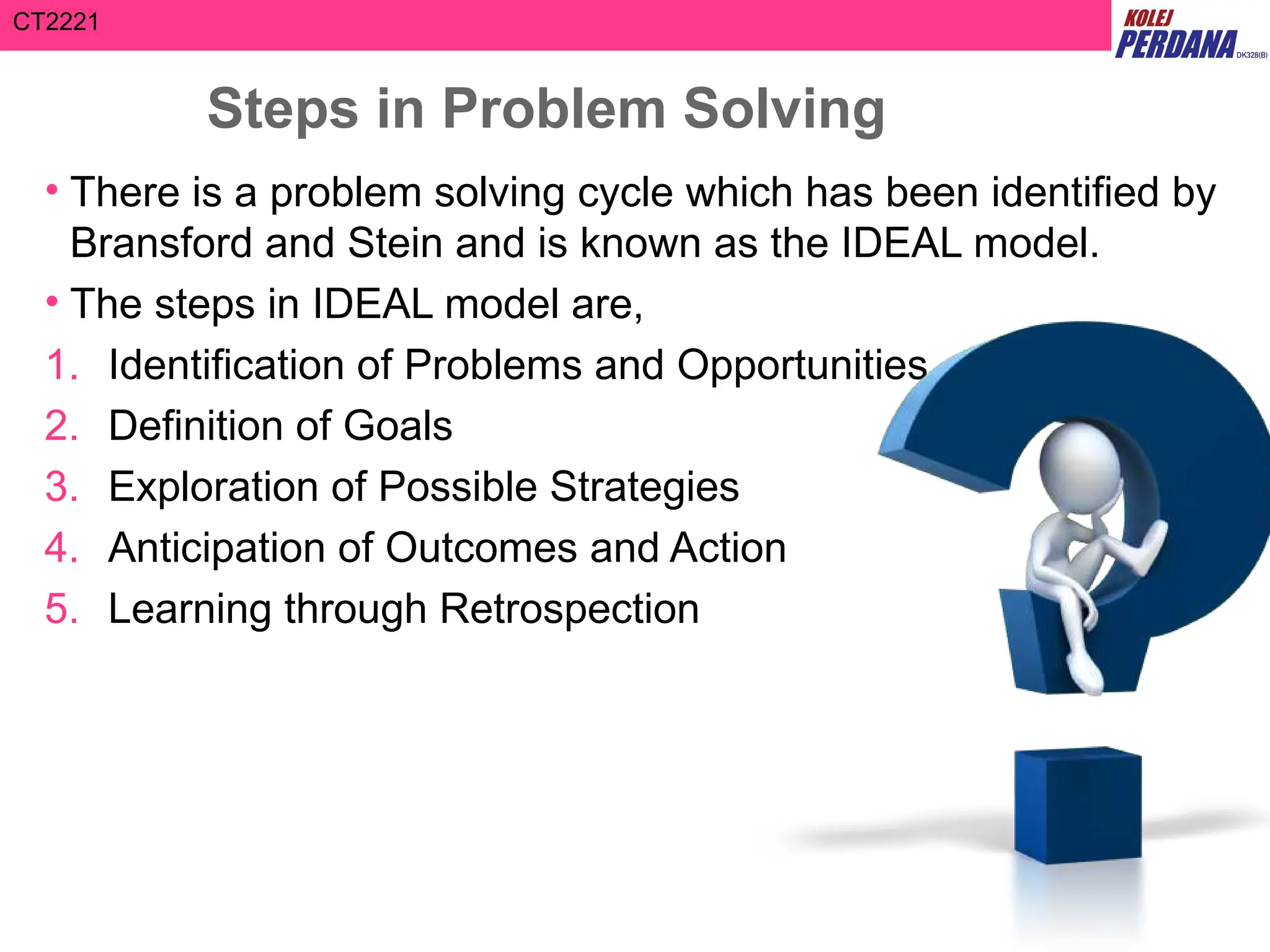 CT2221
Steps in Problem Solving
• There is a problem solving cycle which has been identified by
Bransford and Stein and is known as the IDEAL model.
• The steps in IDEAL model are,
1. Identification of Problems and Opportunities
2. Definition of Goals
3. Exploration of Possible Strategies
4. Anticipation of Outcomes and Action
5. Learning through Retrospection
 