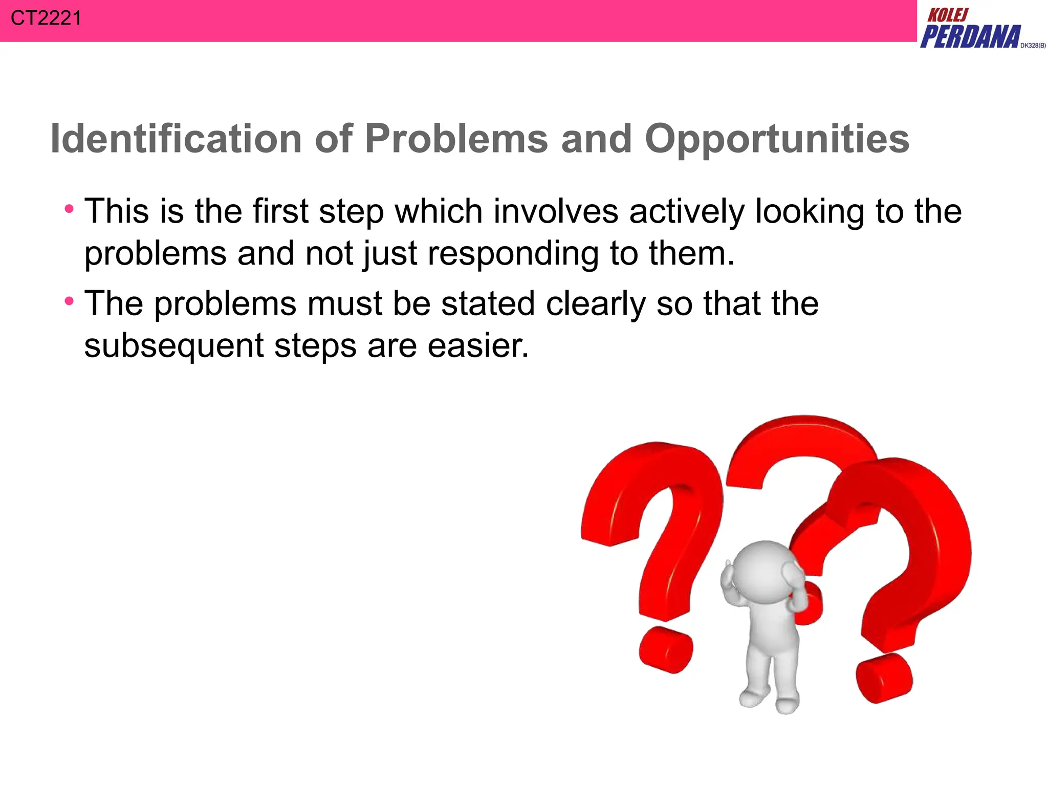 CT2221
Identification of Problems and Opportunities
• This is the first step which involves actively looking to the
problems and not just responding to them.
• The problems must be stated clearly so that the
subsequent steps are easier.
 