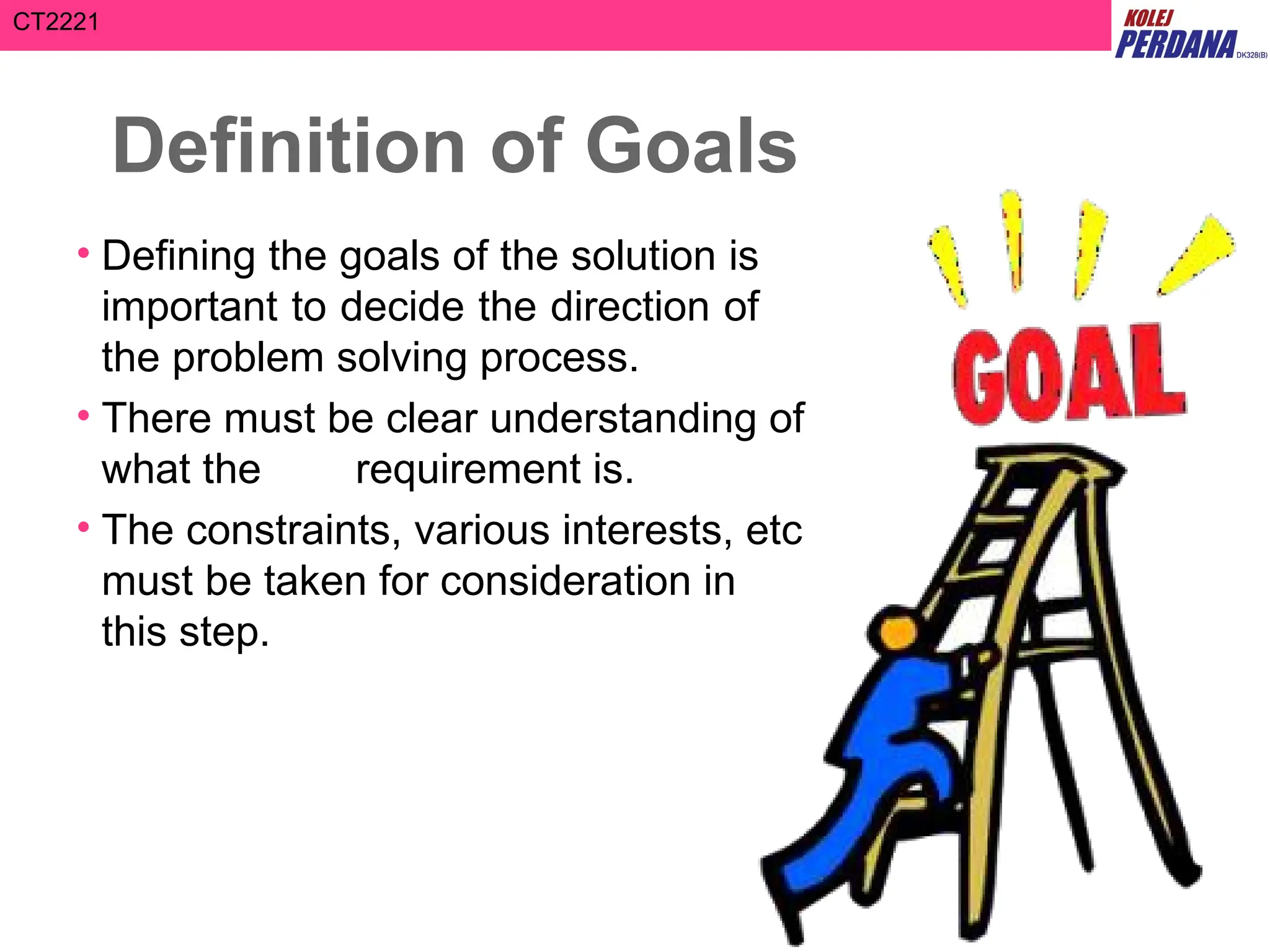 CT2221
Definition of Goals
• Defining the goals of the solution is
important to decide the direction of
the problem solving process.
• There must be clear understanding of
what the requirement is.
• The constraints, various interests, etc
must be taken for consideration in
this step.
 
