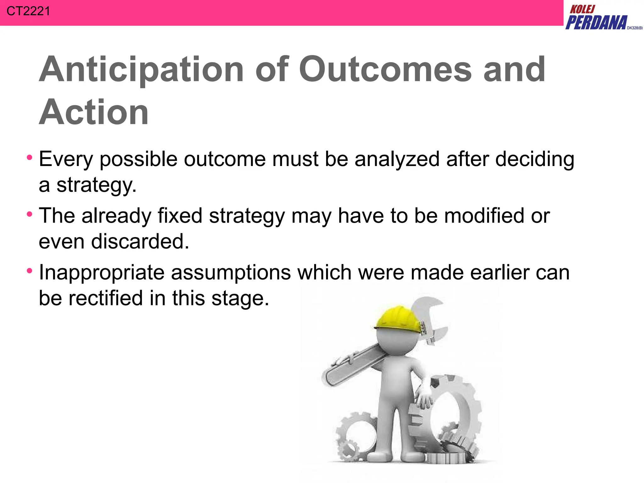 CT2221
Anticipation of Outcomes and
Action
• Every possible outcome must be analyzed after deciding
a strategy.
• The already fixed strategy may have to be modified or
even discarded.
• Inappropriate assumptions which were made earlier can
be rectified in this stage.
 