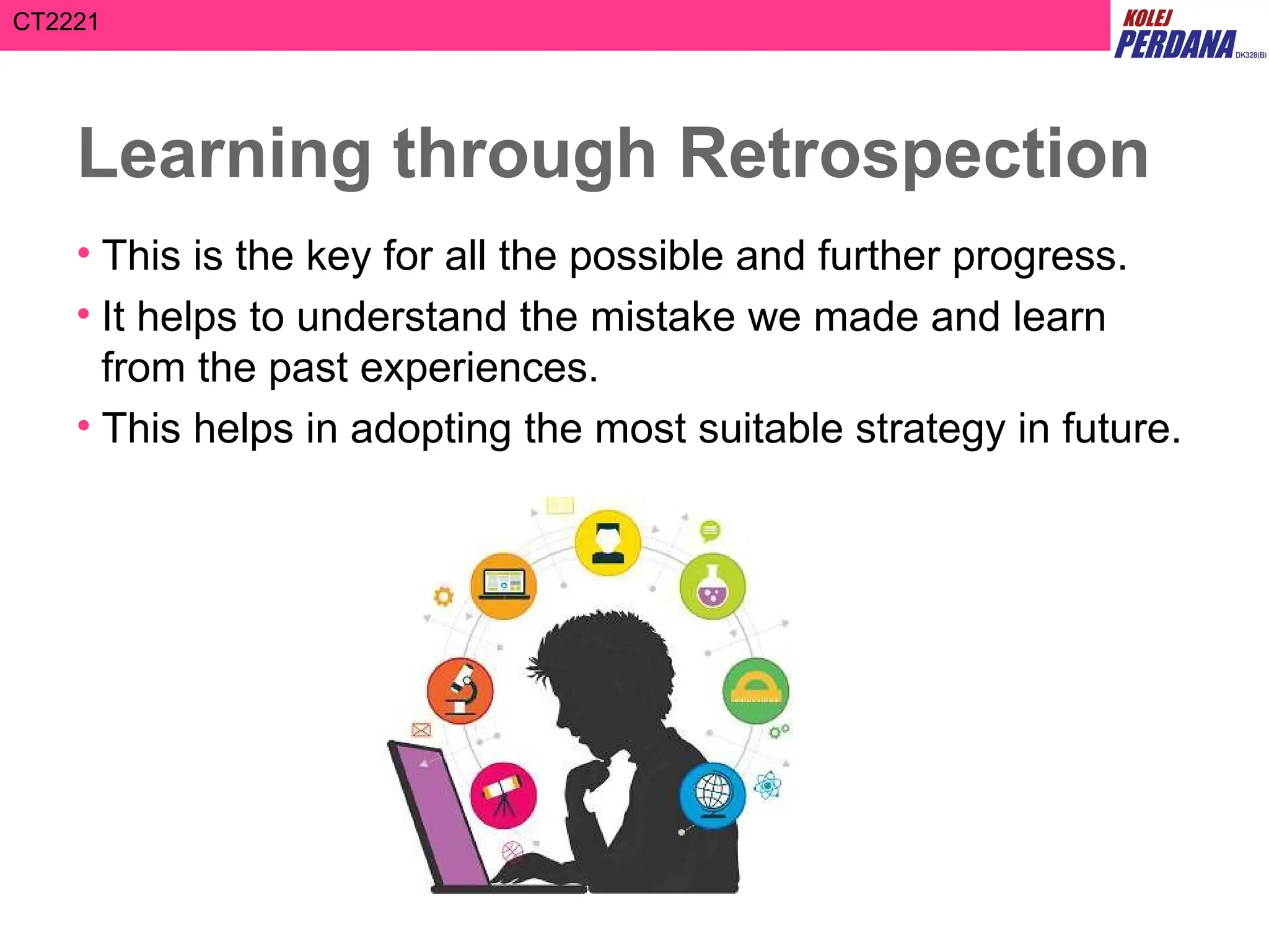 CT2221
Learning through Retrospection
• This is the key for all the possible and further progress.
• It helps to understand the mistake we made and learn
from the past experiences.
• This helps in adopting the most suitable strategy in future.
 