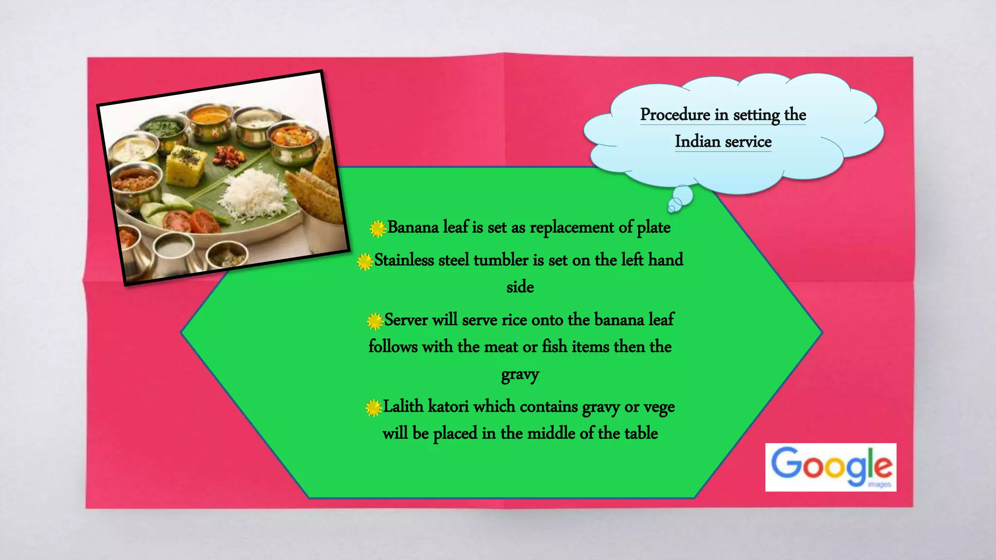 Banana leaf is set as replacement of plate
Stainless steel tumbler is set on the left hand
side
Server will serve rice onto the banana leaf
follows with the meat or fish items then the
gravy
Lalith katori which contains gravy or vege
will be placed in the middle of the table
Procedure in setting the
Indian service
 