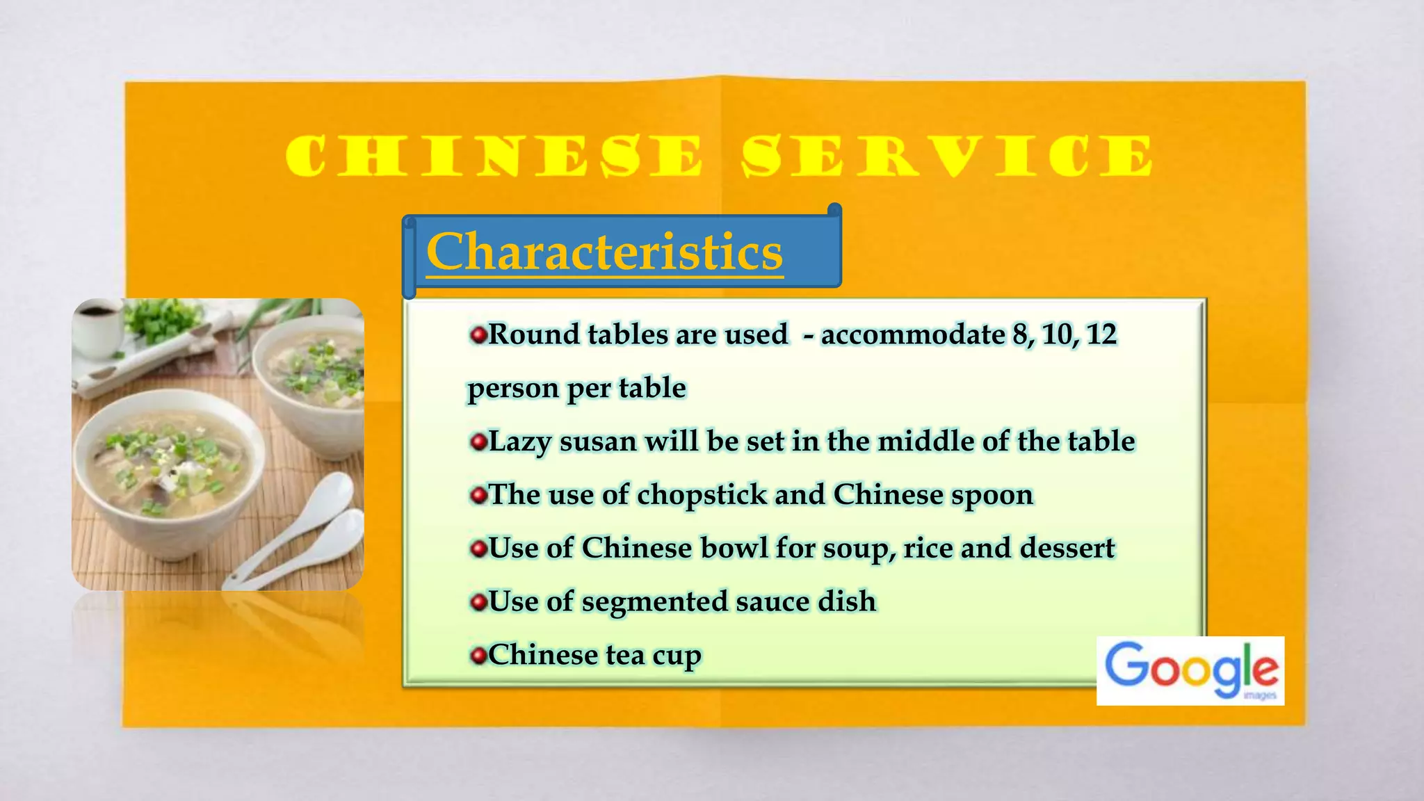 Round tables are used - accommodate 8, 10, 12
person per table
Lazy susan will be set in the middle of the table
The use of chopstick and Chinese spoon
Use of Chinese bowl for soup, rice and dessert
Use of segmented sauce dish
Chinese tea cup
Characteristics
 