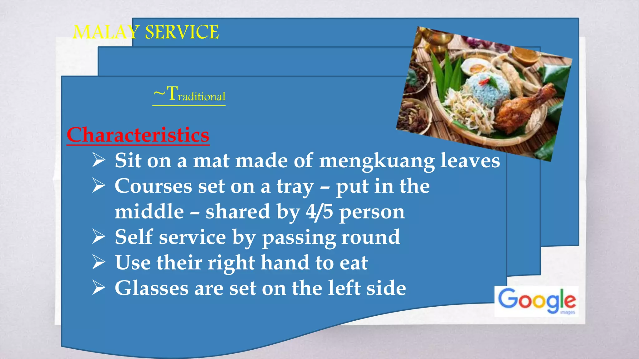 Characteristics
 Sit on a mat made of mengkuang leaves
 Courses set on a tray – put in the
middle – shared by 4/5 person
 Self service by passing round
 Use their right hand to eat
 Glasses are set on the left side
MALAY SERVICE
~Traditional
 