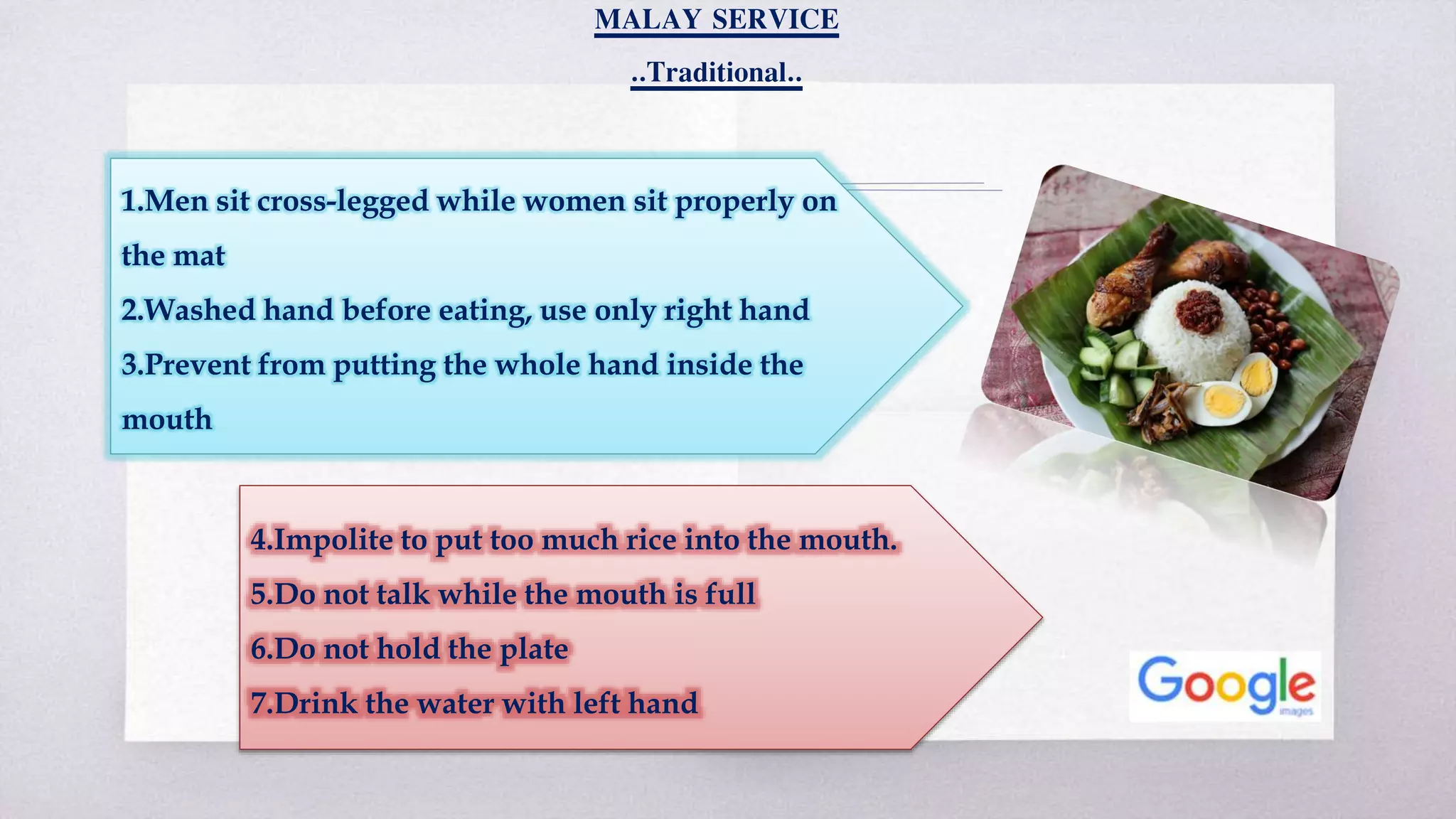 MALAY SERVICE
..Traditional..
1.Men sit cross-legged while women sit properly on
the mat
2.Washed hand before eating, use only right hand
3.Prevent from putting the whole hand inside the
mouth
4.Impolite to put too much rice into the mouth.
5.Do not talk while the mouth is full
6.Do not hold the plate
7.Drink the water with left hand
 