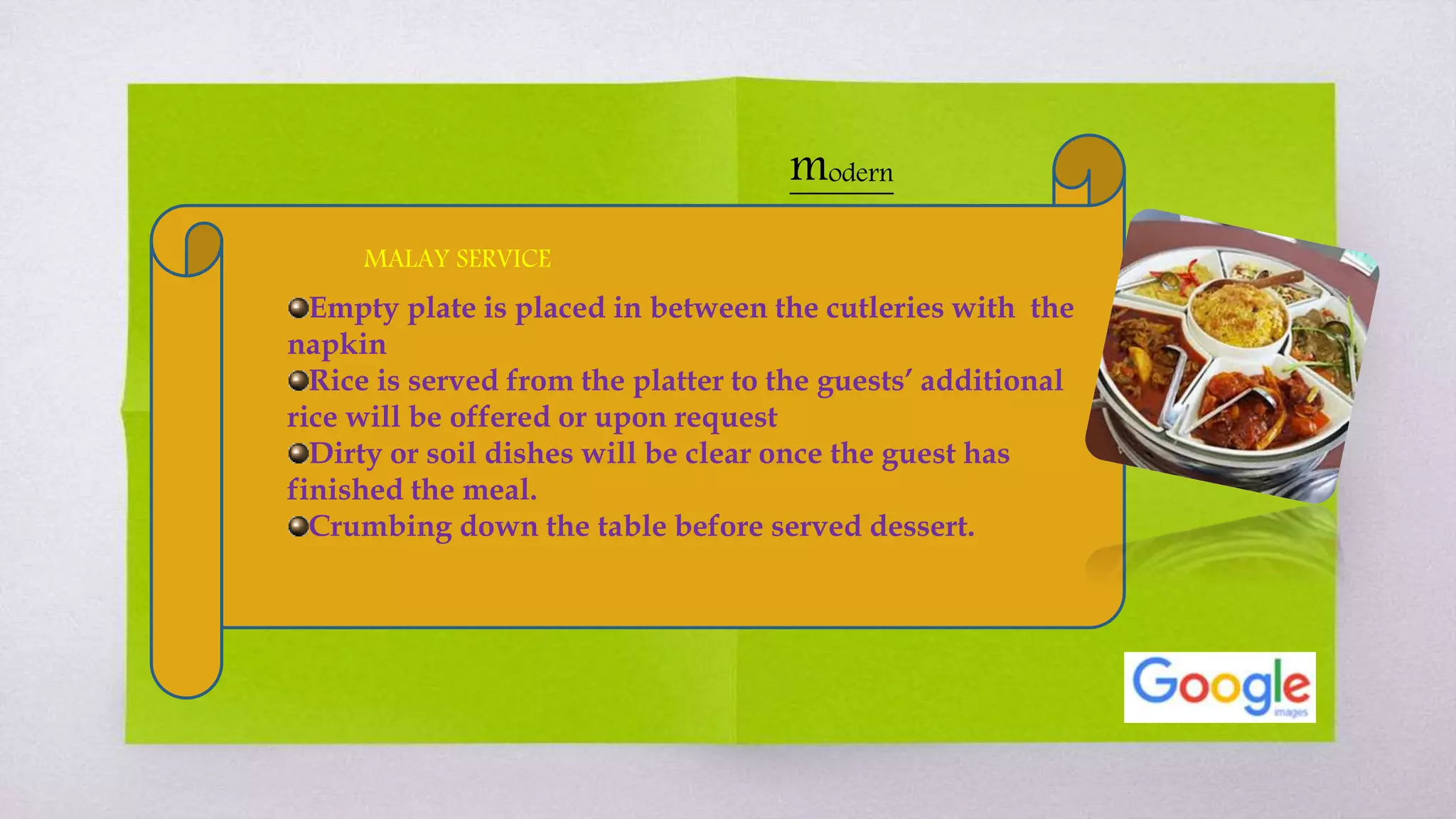 Empty plate is placed in between the cutleries with the
napkin
Rice is served from the platter to the guests’ additional
rice will be offered or upon request
Dirty or soil dishes will be clear once the guest has
finished the meal.
Crumbing down the table before served dessert.
MALAY SERVICE
modern
 