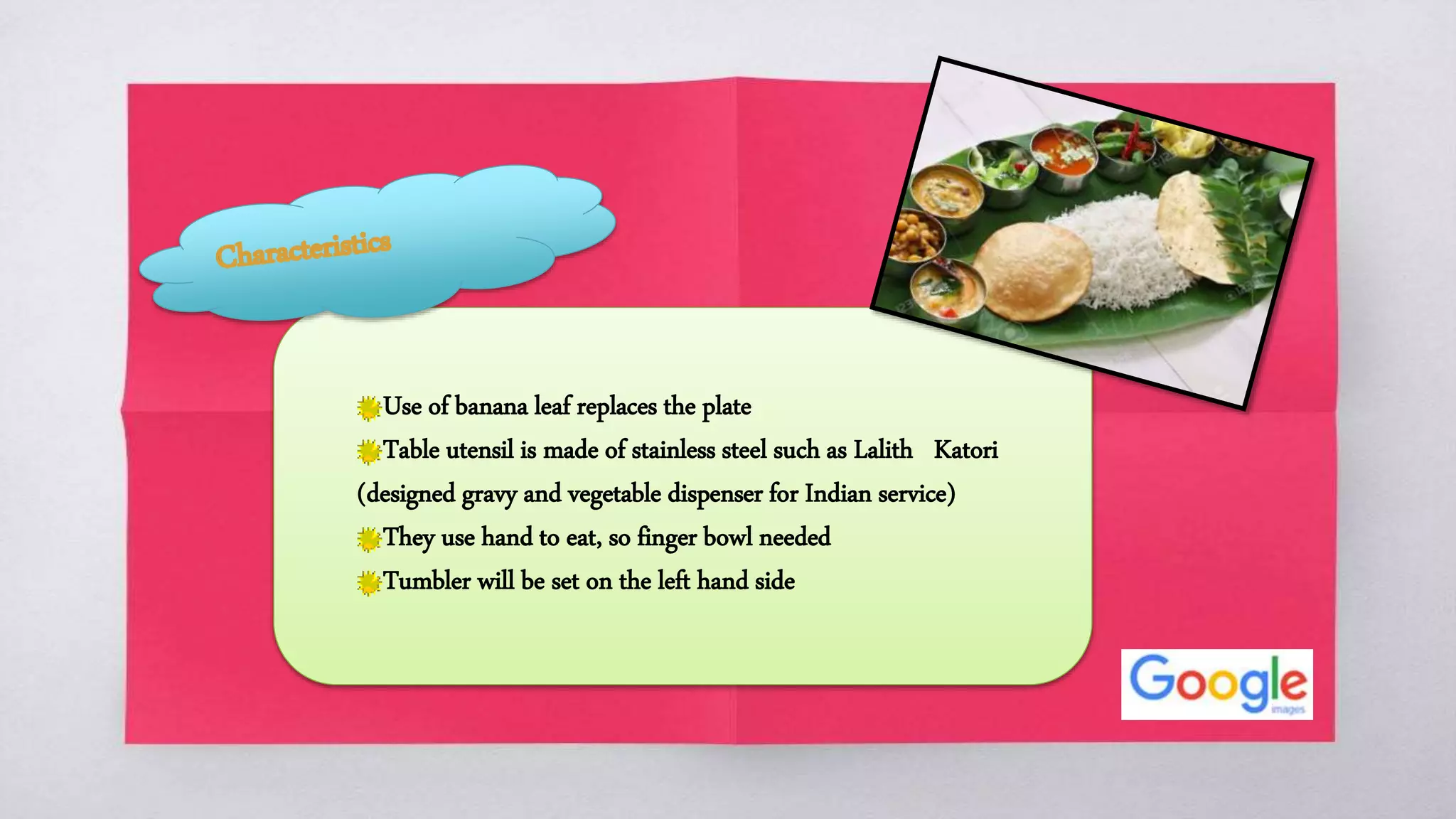 Use of banana leaf replaces the plate
Table utensil is made of stainless steel such as Lalith Katori
(designed gravy and vegetable dispenser for Indian service)
They use hand to eat, so finger bowl needed
Tumbler will be set on the left hand side
 