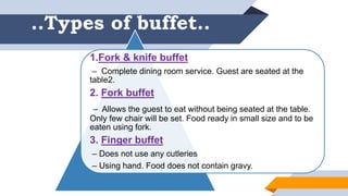 ..Types of buffet..
1.Fork & knife buffet
– Complete dining room service. Guest are seated at the
table2.
2. Fork buffet
– Allows the guest to eat without being seated at the table.
Only few chair will be set. Food ready in small size and to be
eaten using fork.
3. Finger buffet
– Does not use any cutleries
– Using hand. Food does not contain gravy.
 