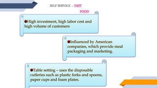SELF SERVICE – FAST
FOOD
High investment, high labor cost and
high volume of customers
Influenced by American
companies, which provide meal
packaging and marketing.
Table setting – uses the disposable
cutleries such as plastic forks and spoons,
paper cups and foam plates.
 