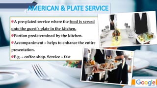 AMERICAN & PLATE SERVICE
A pre-plated service where the food is served
onto the guest’s plate in the kitchen.
Portion predetermined by the kitchen.
Accompaniment – helps to enhance the entire
presentation.
E.g. – coffee shop. Service – fast
 