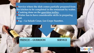FRENCH – GUERIDON SERVICE
Service where the dish comes partially prepared from
the kitchen to be completed in the restaurant by waiter.
Cooking done on the gueridon trolley.
Waiter has to have considerable skills in preparing
food.
E.g. – La Salade Cesar, Les Crepe Suzettes.
 