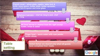 French cover – show plate, napkin, table fork &
knife, soup spoon, butter plate, butter spreader,
dessert fork & spoon and wine glass
Employs 2 servers – chef de rang & asst. chef
de rang.
All food served & cleared from the right except
butter, bread & salad
Finger bowl – warm water with rose petals/
lemon slices.
Soiled dishes are cleared only when all guests
have completed their meals.
 