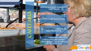 CAFETARIA
a)Menu is fixed & displayed on
large boards
b)Have high turnover rate.
c)Cover setting – depends on
types of cafeteria.
d)Service – customer collect tray,
moves along the counter
selecting meal, pay in cash and
take the table ware.
 