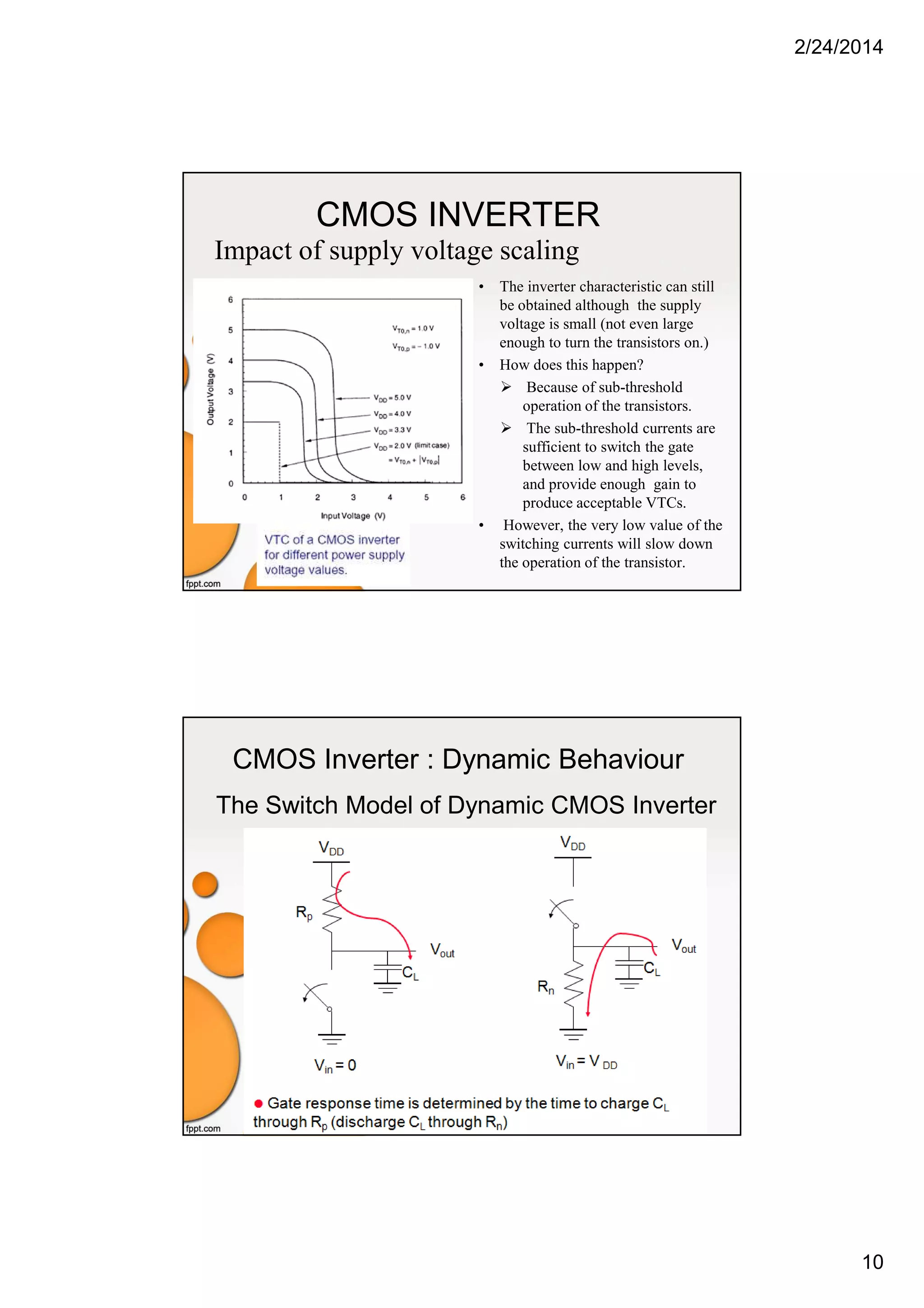 2/24/2014
10
CMOS INVERTER
Impact of supply voltage scaling
• The inverter characteristic can still
be obtained although the supply
voltage is small (not even large
enough to turn the transistors on.)
• How does this happen?
Because of sub-threshold
operation of the transistors.
The sub-threshold currents are
sufficient to switch the gate
between low and high levels,
and provide enough gain to
produce acceptable VTCs.
• However, the very low value of the
switching currents will slow down
the operation of the transistor.
CMOS Inverter : Dynamic Behaviour
The Switch Model of Dynamic CMOS Inverter
 