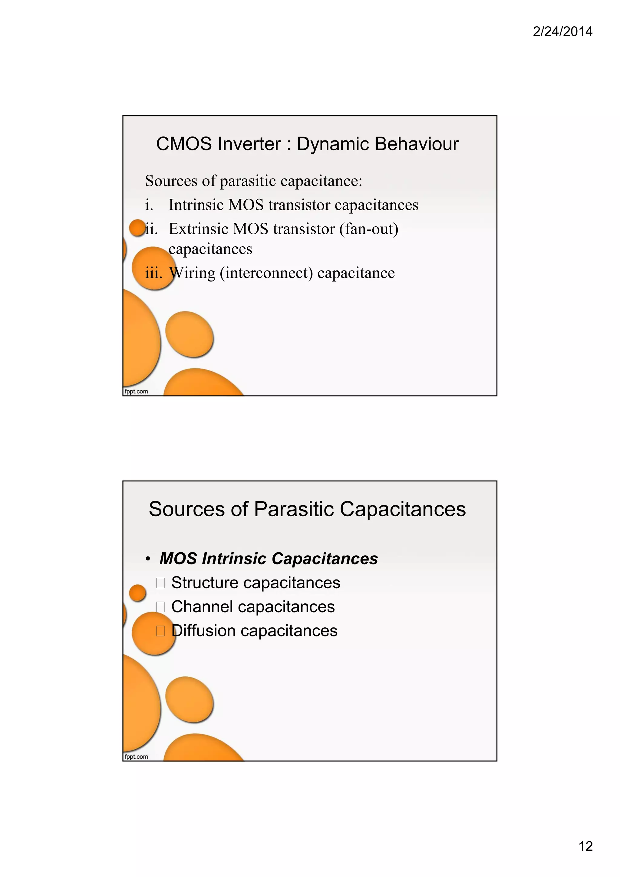 2/24/2014
12
CMOS Inverter : Dynamic Behaviour
Sources of parasitic capacitance:
i. Intrinsic MOS transistor capacitances
ii. Extrinsic MOS transistor (fan-out)
capacitances
iii. Wiring (interconnect) capacitance
Sources of Parasitic Capacitances
• MOS Intrinsic Capacitances
Structure capacitances
Channel capacitances
Diffusion capacitances
 