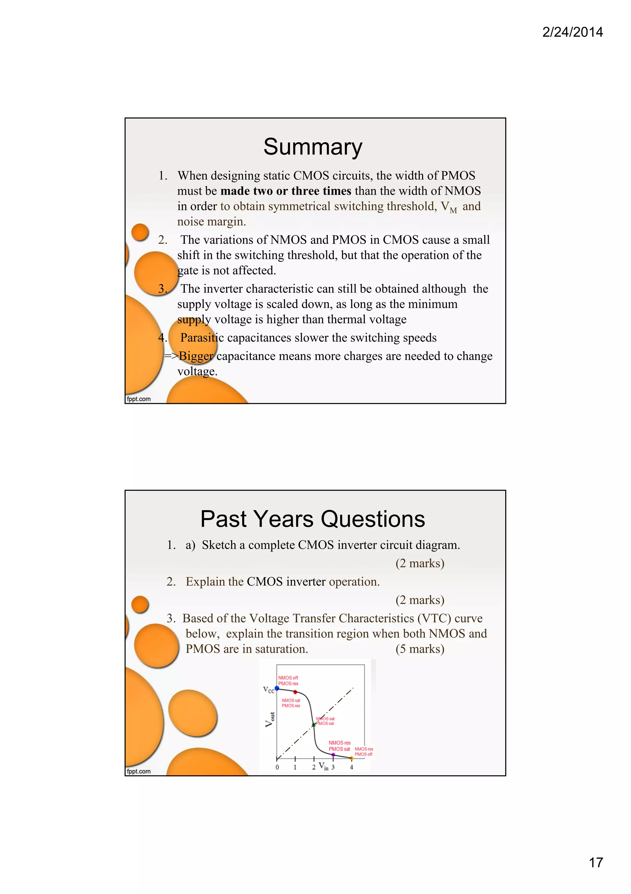 2/24/2014
17
Summary
1. When designing static CMOS circuits, the width of PMOS
must be made two or three times than the width of NMOS
in order to obtain symmetrical switching threshold, VM and
noise margin.
2. The variations of NMOS and PMOS in CMOS cause a small
shift in the switching threshold, but that the operation of the
gate is not affected.
3. The inverter characteristic can still be obtained although the
supply voltage is scaled down, as long as the minimum
supply voltage is higher than thermal voltage
4. Parasitic capacitances slower the switching speeds
=>Bigger capacitance means more charges are needed to change
voltage.
Past Years Questions
1. a) Sketch a complete CMOS inverter circuit diagram.
(2 marks)
2. Explain the CMOS inverter operation.
(2 marks)
3. Based of the Voltage Transfer Characteristics (VTC) curve
below, explain the transition region when both NMOS and
PMOS are in saturation. (5 marks)
 