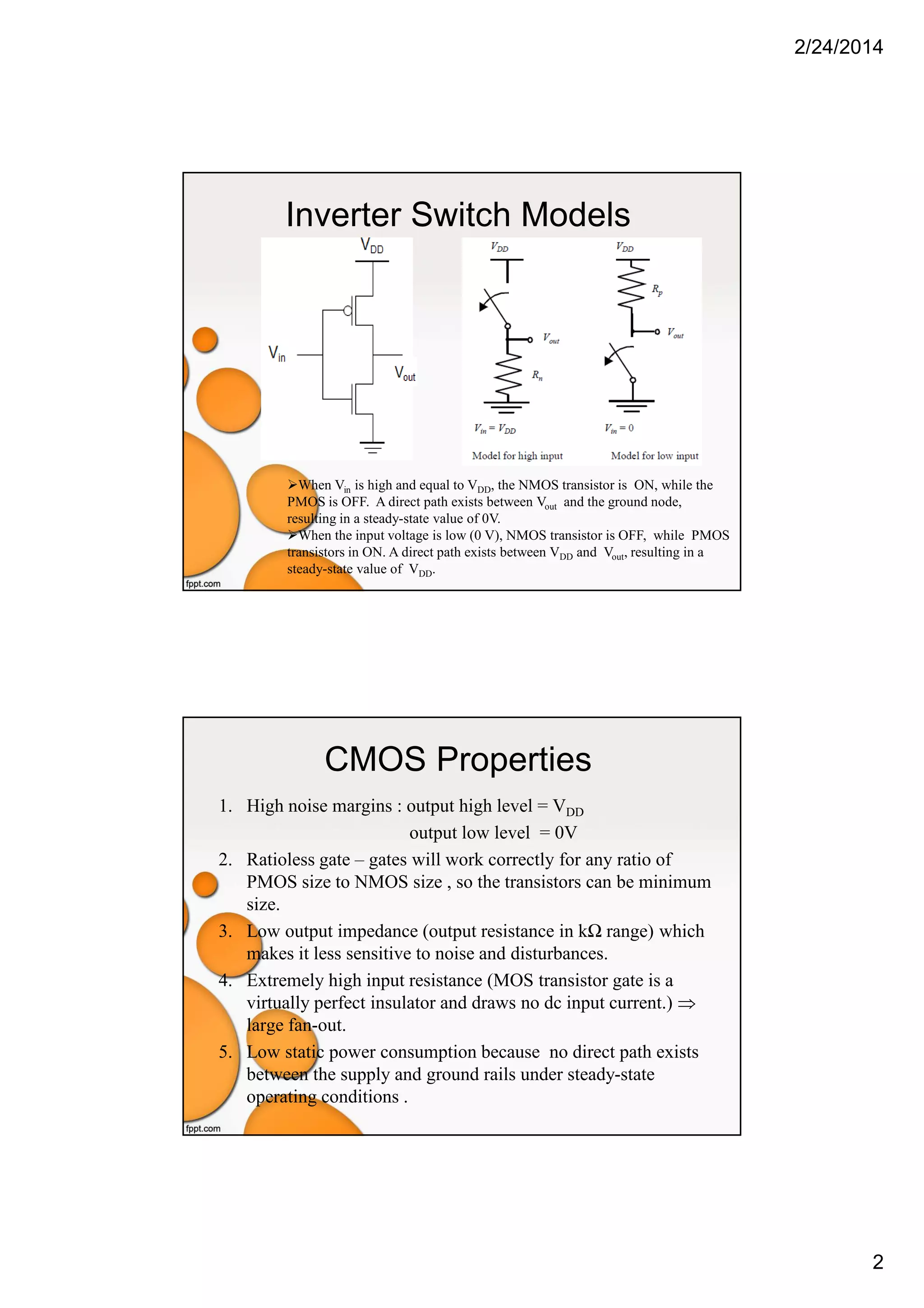 2/24/2014
2
Inverter Switch Models
When Vin is high and equal to VDD, the NMOS transistor is ON, while the
PMOS is OFF. A direct path exists between Vout and the ground node,
resulting in a steady-state value of 0V.
When the input voltage is low (0 V), NMOS transistor is OFF, while PMOS
transistors in ON. A direct path exists between VDD and Vout, resulting in a
steady-state value of VDD.
CMOS Properties
1. High noise margins : output high level = VDD
output low level = 0V
2. Ratioless gate – gates will work correctly for any ratio of
PMOS size to NMOS size , so the transistors can be minimum
size.
3. Low output impedance (output resistance in kΩ range) which
makes it less sensitive to noise and disturbances.
4. Extremely high input resistance (MOS transistor gate is a
virtually perfect insulator and draws no dc input current.) ⇒
large fan-out.
5. Low static power consumption because no direct path exists
between the supply and ground rails under steady-state
operating conditions .
 