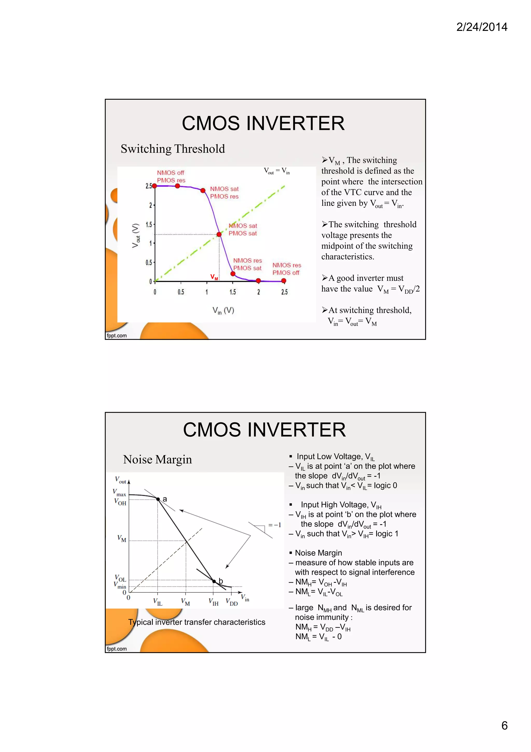 2/24/2014
6
CMOS INVERTER
VM , The switching
threshold is defined as the
point where the intersection
of the VTC curve and the
line given by Vout = Vin.
The switching threshold
voltage presents the
midpoint of the switching
characteristics.
A good inverter must
have the value VM = VDD/2
At switching threshold,
Vin= Vout= VM
VM
Vout = Vin
Switching Threshold
CMOS INVERTER
Noise Margin
Typical inverter transfer characteristics
Input Low Voltage, VIL
– VIL is at point ‘a’ on the plot where
the slope dVin/dVout = -1
– Vin such that Vin< VIL= logic 0
Input High Voltage, VIH
– VIH is at point ‘b’ on the plot where
the slope dVin/dVout = -1
– Vin such that Vin> VIH= logic 1
Noise Margin
– measure of how stable inputs are
with respect to signal interference
– NMH= VOH -VIH
– NML= VIL-VOL
– large NMH and NML is desired for
noise immunity :
NMH = VDD –VIH
NML = VIL - 0
● a
● b
 