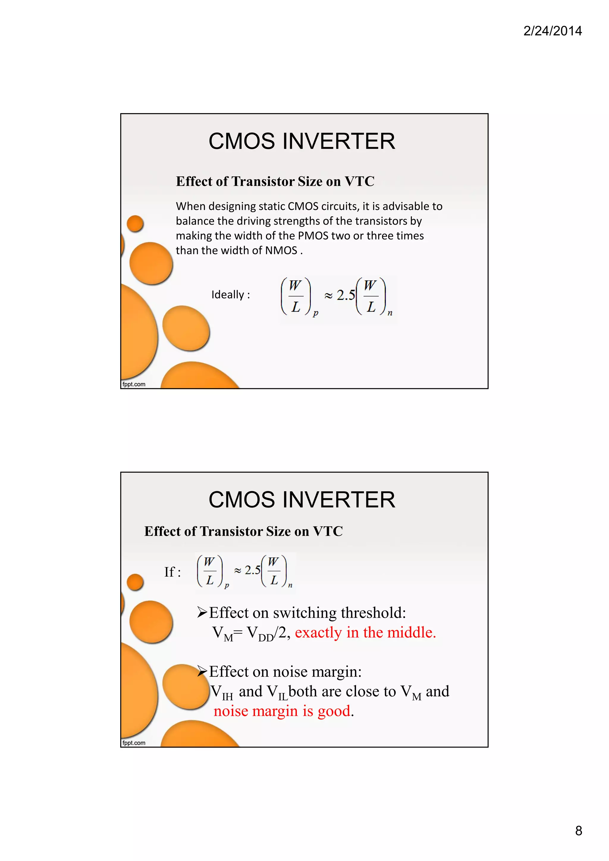 2/24/2014
8
CMOS INVERTER
Effect of Transistor Size on VTC
When designing static CMOS circuits, it is advisable to
balance the driving strengths of the transistors by
making the width of the PMOS two or three times
than the width of NMOS .
Ideally :
CMOS INVERTER
Effect of Transistor Size on VTC
Effect on switching threshold:
VM= VDD/2, exactly in the middle.
Effect on noise margin:
VIH and VILboth are close to VM and
noise margin is good.
If :
 