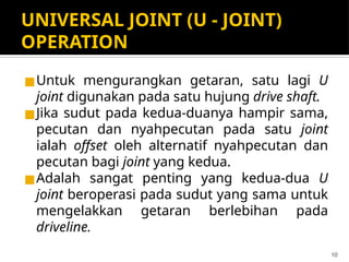 UNIVERSAL JOINT (U - JOINT)
OPERATION
◼Untuk mengurangkan getaran, satu lagi U
joint digunakan pada satu hujung drive shaft.
◼Jika sudut pada kedua-duanya hampir sama,
pecutan dan nyahpecutan pada satu joint
ialah offset oleh alternatif nyahpecutan dan
pecutan bagi joint yang kedua.
◼Adalah sangat penting yang kedua-dua U
joint beroperasi pada sudut yang sama untuk
mengelakkan getaran berlebihan pada
driveline.
10
 