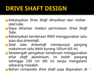 DRIVE SHAFT DESIGN
◼Kebanyakan Drive Shaft dihasilkan dari hollow
steel tube.
◼Daya dihantar melalui permukaan Drive Shaft
Tube.
◼Kebanyakan kenderaan RWD menggunakan satu
atau dua driveshaft.
◼Steel tube driveshaft mempunyai panjang
maksimum iaitu lebih kurang 165cm (65 in).
◼Sesetengah pengeluar kenderaan menggunakan
drive shaft aluminium, ini boleh panjang
sehingga 230 cm (90 in) tanpa mengalami
sebarang masalah.
◼Bahan composite drive shaft juga digunakan di 11
 