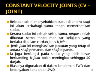 CONSTANT VELOCITY JOINTS (CV –
JOINT)
◼ Rekabentuk ini menyebabkan sudut di antara shaft
ini akan terbahagi sama tanpa memerhatikan
sudut.
◼ Kerana sudut ini adalah selalu sama, torque adalah
dihantar sama tanpa menukar kelajuan yang
berlaku di dalam cardan jenis U joint.
◼ Jenis joint ini menghasilkan pecutan yang tetap di
antara shaft pemandu dan shaft dipandu.
◼ Ia juga berfungsi pada sudut yang lebih besar
berbanding U joint boleh meningkat sehingga 40
darjah.
◼ Biasanya digunakan di dalam kenderaan FWD dan
kebanyakan kenderaan 4WD. 13
 