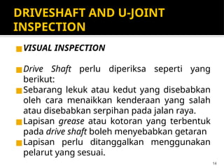 DRIVESHAFT AND U-JOINT
INSPECTION
◼VISUAL INSPECTION
◼Drive Shaft perlu diperiksa seperti yang
berikut:
◼Sebarang lekuk atau kedut yang disebabkan
oleh cara menaikkan kenderaan yang salah
atau disebabkan serpihan pada jalan raya.
◼Lapisan grease atau kotoran yang terbentuk
pada drive shaft boleh menyebabkan getaran
◼Lapisan perlu ditanggalkan menggunakan
pelarut yang sesuai.
14
 