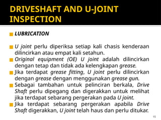 DRIVESHAFT AND U-JOINT
INSPECTION
◼ LUBRICATION
◼ U joint perlu diperiksa setiap kali chasis kenderaan
dilincirkan atau empat kali setahun.
◼ Original equipment (OE) U joint adalah dilincirkan
dengan tetap dan tidak ada kelengkapan grease.
◼ Jika terdapat grease fitting, U joint perlu dilincirkan
dengan grease dengan menggunakan grease gun.
◼ Sebagai tambahan untuk pelinciran berkala, Drive
Shaft perlu dipegang dan digerakkan untuk melihat
jika terdapat sebarang pergerakan pada U joint.
◼ Jika terdapat sebarang pergerakan apabila Drive
Shaft digerakkan, U joint telah haus dan perlu ditukar.
15
 