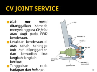 CV JOINT SERVICE
◼ Hub nut mesti
ditanggalkan samada
menyelenggara CV joint
atau shaft pada FWD
kenderaan.
◼ Letakkan kenderaan di
atas tanah sehingga
hub nut dilonggarkan
dan kemudian ikut
langkah-langkah
berikut:
◼ Tanggalkan roda
hadapan dan hub nat. 16
 
